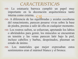 CARACTERISTICAS 
- La estatuaria barroca cumplió un papel muy 
importante en la decoración arquitectónica tanto 
interna como externa. 
 
- A diferencia de las equilibradas y axiales esculturas 
del renacimiento, parecen posarse vivas sobre la base 
de piedra, prestas a salir de ella en cualquier momento. 
- Los rostros sufren, se esfuerzan, apretando los labios 
o abriéndolos para gemir, los músculos se encuentran 
en tensión y las venas parecen latir bajo la piel, 
incluso cabellos y barbas, despeinados, plasman un 
estado de ánimo. 
- Los materiales que mejor expresaban estos 
sentimientos eran el mármol blanco y el bronce. 
 