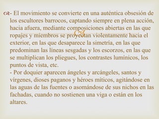 - El movimiento se convierte en una auténtica obsesión de 
los escultores barrocos, captando siempre en plena acción, 
hacia afuera, mediante composiciones  
abiertas en las que 
ropajes y miembros se proyectan violentamente hacia el 
exterior, en las que desaparece la simetría, en las que 
predominan las líneas sesgadas y los escorzos, en las que 
se multiplican los pliegues, los contrastes lumínicos, los 
puntos de vista, etc. 
- Por doquier aparecen ángeles y arcángeles, santos y 
vírgenes, dioses paganos y héroes míticos, agitándose en 
las aguas de las fuentes o asomándose de sus nichos en las 
fachadas, cuando no sostienen una viga o están en los 
altares. 
 