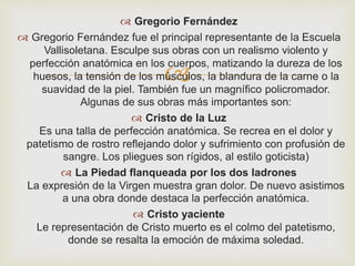  Gregorio Fernández 
 Gregorio Fernández fue el principal representante de la Escuela 
Vallisoletana. Esculpe sus obras con un realismo violento y 
perfección anatómica en los  
cuerpos, matizando la dureza de los 
huesos, la tensión de los músculos, la blandura de la carne o la 
suavidad de la piel. También fue un magnífico policromador. 
Algunas de sus obras más importantes son: 
 Cristo de la Luz 
Es una talla de perfección anatómica. Se recrea en el dolor y 
patetismo de rostro reflejando dolor y sufrimiento con profusión de 
sangre. Los pliegues son rígidos, al estilo goticista) 
 La Piedad flanqueada por los dos ladrones 
La expresión de la Virgen muestra gran dolor. De nuevo asistimos 
a una obra donde destaca la perfección anatómica. 
 Cristo yaciente 
Le representación de Cristo muerto es el colmo del patetismo, 
donde se resalta la emoción de máxima soledad. 
 