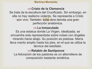 Martínez Montañés 
 Cristo de la Clemencia 
Se trata de la escultura del Crucificado. Sin embargo, en 
ella no hay realismo violento. Se representa a Cristo 
 
aún vivo. También, esta obra denota una gran 
perfección anatómica. 
 La Inmaculada 
Es una estatua donde La Virgen, idealizada, se 
encuentra sola representada sobre nubes con ángeles 
mirando hacia abajo. Su posición es piadosa. María 
lleva manto amplio hasta los pies, en el que se utiliza la 
técnica del estofado. 
 Retablo de Santiponce 
La Adoración de los pastores es un altorrelieve de 
composición bastante simétrica. 
 