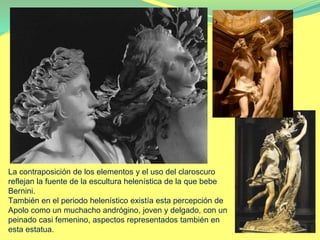 La contraposición de los elementos y el uso del claroscuro
reflejan la fuente de la escultura helenística de la que bebe
Bernini.
También en el periodo helenístico existía esta percepción de
Apolo como un muchacho andrógino, joven y delgado, con un
peinado casi femenino, aspectos representados también en
esta estatua.
 