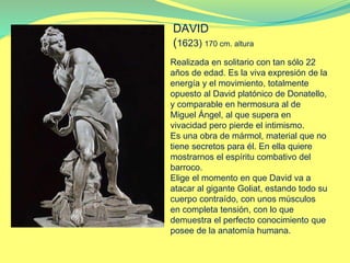 Realizada en solitario con tan sólo 22
años de edad. Es la viva expresión de la
energía y el movimiento, totalmente
opuesto al David platónico de Donatello,
y comparable en hermosura al de
Miguel Ángel, al que supera en
vivacidad pero pierde el intimismo.
Es una obra de mármol, material que no
tiene secretos para él. En ella quiere
mostrarnos el espíritu combativo del
barroco.
Elige el momento en que David va a
atacar al gigante Goliat, estando todo su
cuerpo contraído, con unos músculos
en completa tensión, con lo que
demuestra el perfecto conocimiento que
posee de la anatomía humana.
DAVID
(1623) 170 cm. altura
 