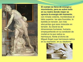 El cuerpo se llena de energía y
movimiento, pero es sobre todo
en su rostro donde mejor se
aprecia la energía del momento,
con mirada violenta, mordiéndose el
labio superior, los ojos fruncidos, la
barbilla en tensión, son más
elocuentes que esos músculos en
tensión. Su David es de
dimensiones humanas, humano,
empequeñecido en su condición de
mortal en la que radica su
hermosura, frente al divino de
Miguel Ángel cuya hermosura radica
en su expresión, en su idealismo.
 