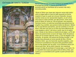 ÉXTASIS DE SANTA TERESA Bernini tomó el texto de santa Teresa en el sentido místico
en el que fue escrito, e intenta que el alucinante
acontecimiento se manifieste de la manera más real y
concreta posible.
“Quiso el Señor que viese aquí algunas veces esta visión:
veía un ángel cabe mí hacia el lado izquierdo en forma
corporal, lo que no suele ser sino por maravilla. Aunque
muchas veces se me representan ángeles, es sin verlos,
sino como la visión pasada, que dije primero. Esta visión
quiso el Señor le viese así. No era grande, sino pequeño,
hermoso mucho, el rostro tan encendido que parecía de los
ángeles muy subidos, que parecen todos se abrasan. Deben
ser los que llaman querubines, que los nombres no me los
dicen; más bien veo que en el cielo hay tanta diferencia de
unos ángeles a otros, y de otros a otros, que no lo sabría
decir. Veíale en las manos un dardo de oro largo, y al fin del
hierro me parecía tener un poco de fuego. Este me parecía
meter por el corazón algunas veces, y que me llegaba a las
entrañas. Al sacarle, me parecía las llevaba consigo, y me
dejaba toda abrasada en amor grande de Dios. Era tan
grande el dolor, que me hacia dar aquellos quejidos; y tan
excesiva la suavidad que me pone este grandísimo dolor,
que no hay desear que se quite, ni se contenta el alma con
menos que Dios. No es dolor corporal, sino espiritual,
aunque no deja de participar el cuerpo algo, y aun harto. Es
un requiebro tan suave que pasa entre el alma y Dios, que
suplico yo a su bondad lo dé a gustar a quien pensare que
miento".
 