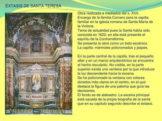 ÉXTASIS DE SANTA TERESA
Obra realizada a mediados del s. XVII.
Encargo de la familia Cornaro para la capilla
familiar en la iglesia romana de Santa María de
la Victoria.
Tema de actualidad pues la Santa había sido
conocida en 1622; en ella está presente el
espíritu de la Contrarreforma.
Se presenta la obra como un todo escénico.
La capilla: mármoles policromados y jaspes.
En la parte central de la capilla, tras el pequeño
altar y en un marco arquitectónico se encuentra
el hecho esculpido. No visible, en la parte
superior existe una ventana por la que introduce
la luz descendente hacia la escena.
Se ha policromado la ventana con colores
dorados más claros en el centro, en el que
destaca la figura de una paloma que guía las
decisiones.
El fondo es de alabastro. La escena principal
está sacada de la propia biografía de la santa
que en su capitulo segundo describe el éxtasis.
 