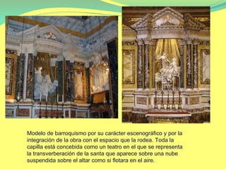 Modelo de barroquismo por su carácter escenográfico y por la
integración de la obra con el espacio que la rodea. Toda la
capilla está concebida como un teatro en el que se representa
la transverberación de la santa que aparece sobre una nube
suspendida sobre el altar como si flotara en el aire.
 