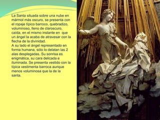 La Santa situada sobre una nube en
mármol más oscuro, se presenta con
el ropaje típico barroco, quebradizo,
voluminoso, lleno de claroscuro,
caída, en el mismo instante en que
un ángel la acaba de atravesar con la
flecha de la divinidad.
A su lado el ángel representado en
forma humana, sólo lo delatan las 2
alas desplegadas. Su sonrisa es
enigmática, su cara delicada e
iluminada. Se presenta vestido con la
típica vestimenta barroca aunque
menos voluminosa que la de la
santa.
 