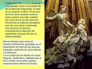 COMPOSICIÓN: es muy dinámica
y se concibe como el encuentro de
dos poderosas diagonales. El altar
es un conjunto unitario. El recurso
de la luz de la ventana oculta la
parte superior que deja resbalar
los rayos de luz por los rayos de
bronce tras el conjunto escultórico
que dan una mayor emotividad
casi pictórica al conjunto,
acrecentando la atención del
espectador al grupo del que se
siente partícipe.
Bernini alcanza aquí cotas de
maestría difícilmente igualables en el
tratamiento del mármol que alcanza
calidades corpóreas de carne blanda
y temblorosa.
La luz juega con los tejidos en cuyos
pliegues, quebrados y agitados por el
furor místico de la santa, genera
espectaculares efectos lumínicos.
 