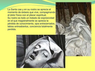 La Santa cae y en su rostro se aprecia el
momento de éxtasis que vive, compaginando
el dolor físico con el placer espiritual.
Su rostro es todo un tratado de expresividad
en el que magistralmente se aprecia la
pérdida de conocimiento, ojos entrecerrados,
labios entreabiertos, conciencia totalmente
perdida.
 