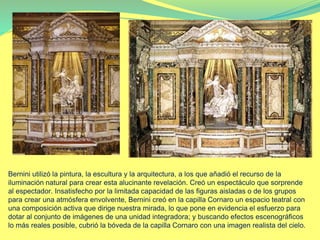 Bernini utilizó la pintura, la escultura y la arquitectura, a los que añadió el recurso de la
iluminación natural para crear esta alucinante revelación. Creó un espectáculo que sorprende
al espectador. Insatisfecho por la limitada capacidad de las figuras aisladas o de los grupos
para crear una atmósfera envolvente, Bernini creó en la capilla Cornaro un espacio teatral con
una composición activa que dirige nuestra mirada, lo que pone en evidencia el esfuerzo para
dotar al conjunto de imágenes de una unidad integradora; y buscando efectos escenográficos
lo más reales posible, cubrió la bóveda de la capilla Cornaro con una imagen realista del cielo.
 