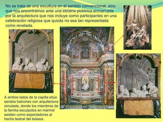 No se trata de una escultura en el sentido convencional, sino
que nos encontramos ante una escena pictórica enmarcada
por la arquitectura que nos incluye como participantes en una
celebración religiosa que quizás no sea tan representada
como revelada.
A ambos lados de la capilla sitúa
sendos balcones con arquitectura
simulada, donde los miembros de
la familia esculpidos en mármol
asisten como espectadores al
hecho teatral del éxtasis.
 