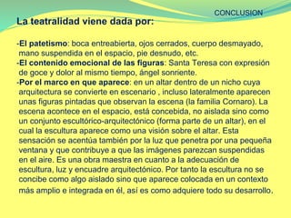 La teatralidad viene dada por:
-El patetismo: boca entreabierta, ojos cerrados, cuerpo desmayado,
mano suspendida en el espacio, pie desnudo, etc.
-El contenido emocional de las figuras: Santa Teresa con expresión
de goce y dolor al mismo tiempo, ángel sonriente.
-Por el marco en que aparece: en un altar dentro de un nicho cuya
arquitectura se convierte en escenario , incluso lateralmente aparecen
unas figuras pintadas que observan la escena (la familia Cornaro). La
escena acontece en el espacio, está concebida, no aislada sino como
un conjunto escultórico-arquitectónico (forma parte de un altar), en el
cual la escultura aparece como una visión sobre el altar. Esta
sensación se acentúa también por la luz que penetra por una pequeña
ventana y que contribuye a que las imágenes parezcan suspendidas
en el aire. Es una obra maestra en cuanto a la adecuación de
escultura, luz y encuadre arquitectónico. Por tanto la escultura no se
concibe como algo aislado sino que aparece colocada en un contexto
más amplio e integrada en él, así es como adquiere todo su desarrollo.
CONCLUSION
 
