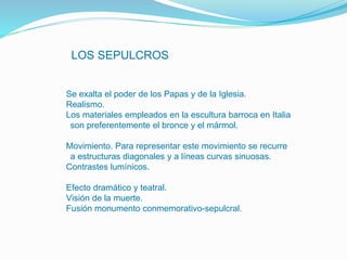LOS SEPULCROS
•Se exalta el poder de los Papas y de la Iglesia.
•Realismo.
•Los materiales empleados en la escultura barroca en Italia
son preferentemente el bronce y el mármol.
•Movimiento. Para representar este movimiento se recurre
a estructuras diagonales y a líneas curvas sinuosas.
•Contrastes lumínicos.
•Efecto dramático y teatral.
•Visión de la muerte.
•Fusión monumento conmemorativo-sepulcral.
 