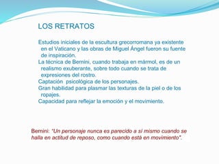 LOS RETRATOS
•Estudios iniciales de la escultura grecorromana ya existente
en el Vaticano y las obras de Miguel Ángel fueron su fuente
de inspiración.
•La técnica de Bernini, cuando trabaja en mármol, es de un
realismo exuberante, sobre todo cuando se trata de
expresiones del rostro.
•Captación psicológica de los personajes.
•Gran habilidad para plasmar las texturas de la piel o de los
ropajes.
•Capacidad para reflejar la emoción y el movimiento.
Bernini: “Un personaje nunca es parecido a sí mismo cuando se
halla en actitud de reposo, como cuando está en movimiento".
 