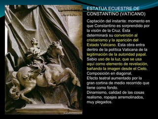 ESTATUA ECUESTRE DE
CONSTANTINO (VATICANO)
Captación del instante: momento en
que Constantino es sorprendido por
la visión de la Cruz. Ésta
determinará su conversión al
cristianismo y la aparición del
Estado Vaticano. Esta obra entra
dentro de la política Vaticana de la
legitimación de la autoridad papal.
Sabio uso de la luz, que se usa
aquí como elemento de revelación,
bañando la imagen desde el Cielo.
Composición en diagonal.
Efecto teatral aumentado por la
gran cortina de medio recorrido que
tiene como fondo.
Dinamismo, calidad de las cosas
realismo, ropajes arremolinados,
muy plegados.
 
