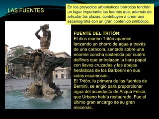 LAS FUENTES
FUENTE DEL TRITÓN:
El dios marino Tritón aparece
lanzando un chorro de agua a través
de una caracola, sentado sobre una
enorme concha sostenida por cuatro
delfines que entrelazan la tiara papal
con llaves cruzadas y las abejas
heráldicas de los Barberini en sus
colas escamosas.
El Tritón, la primera de las fuentes de
Bernini, se erigió para proporcionar
agua del acueducto de Acqua Felice,
que Urbano había restaurado. Fue el
último gran encargo de su gran
mecenas.
En los proyectos urbanísticos barrocos tendrán
un lugar importante las fuentes que, además de
articular las plazas, contribuyen a crear una
escenografía con un gran contenido simbólico.
 