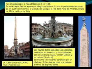 Fue encargada por el Papa Inocencio X en 1648.
En esta fuente Bernini representa alegóricamente el río más importante de cada uno
de los cuatro continentes: el Danubio de Europa, el Río de la Plata de América, el Nilo
de África y el Indo de Asia.
LA FUENTE DE LOS CUATRO
RÍOS (Plaza Navona)
Las figuras de las alegorías son colosales,
realizadas en travertino, y acompañadas
por un caballo (Europa), un león (África) y
un caimán (América).
El conjunto se encuentra coronado por un
obelisco. Sobre éste se posa una paloma,
símbolo del Espíritu Santo.
 