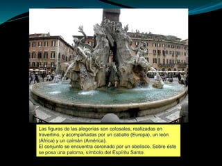 Las figuras de las alegorías son colosales, realizadas en
travertino, y acompañadas por un caballo (Europa), un león
(África) y un caimán (América).
El conjunto se encuentra coronado por un obelisco. Sobre éste
se posa una paloma, símbolo del Espíritu Santo.
 