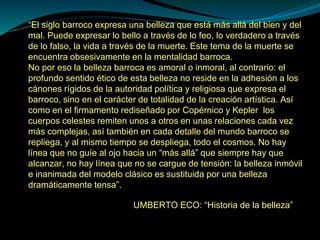 “El siglo barroco expresa una belleza que está más allá del bien y del
mal. Puede expresar lo bello a través de lo feo, lo verdadero a través
de lo falso, la vida a través de la muerte. Este tema de la muerte se
encuentra obsesivamente en la mentalidad barroca.
No por eso la belleza barroca es amoral o inmoral, al contrario: el
profundo sentido ético de esta belleza no reside en la adhesión a los
cánones rígidos de la autoridad política y religiosa que expresa el
barroco, sino en el carácter de totalidad de la creación artística. Así
como en el firmamento rediseñado por Copérnico y Kepler los
cuerpos celestes remiten unos a otros en unas relaciones cada vez
más complejas, así también en cada detalle del mundo barroco se
repliega, y al mismo tiempo se despliega, todo el cosmos. No hay
línea que no guíe al ojo hacia un “más allá” que siempre hay que
alcanzar, no hay línea que no se cargue de tensión: la belleza inmóvil
e inanimada del modelo clásico es sustituida por una belleza
dramáticamente tensa”.
UMBERTO ECO: “Historia de la belleza”
 