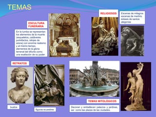 TEMAS
RETRATOS
figuras ecuestres
bustos
TEMAS MITOLÓGICOS
Decoran y embellecen palacios y jardines,
así como las plazas de las ciudades.
ESCULTURA
FUNERARIA
En la tumba se representan
los elementos de la muerte
(esqueletos, cadáveres
putrefactos, relojes de
arena) con enorme realismo
y al mismo tiempo,
elementos de la gloria
terrenal del difunto como
una exaltación de su poder.
RELIGIOSOS Escenas de milagros
escenas de martirio
éxtasis de santos
alegorías
 