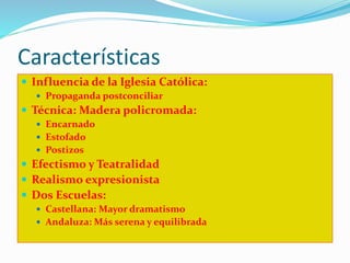 Características
 Influencia de la Iglesia Católica:
 Propaganda postconciliar
 Técnica: Madera policromada:
 Encarnado
 Estofado
 Postizos
 Efectismo y Teatralidad
 Realismo expresionista
 Dos Escuelas:
 Castellana: Mayor dramatismo
 Andaluza: Más serena y equilibrada
 