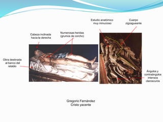 Gregorio Fernández
Cristo yacente
Cabeza inclinada
hacia la derecha
Estudio anatómico
muy minucioso
Cuerpo
zigzagueante
Ángulos y
contraángulos
intensos
claroscuros
Numerosas heridas
(grumos de corcho)
Obra destinada
al banco del
retablo
 