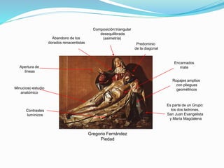 Gregorio Fernández
Piedad
Composición triangular
desequilibrada
(asimetría)
Predominio
de la diagonal
Abandono de los
dorados renacentistas
Apertura de
líneas
Ropajes amplios
con pliegues
geométricosMinucioso estudio
anatómico
Contrastes
lumínicos
Es parte de un Grupo:
los dos ladrones,
San Juan Evangelista
y María Magdalena
Encarnados
mate
 