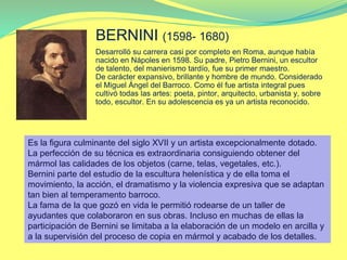 BERNINI (1598- 1680)
Desarrolló su carrera casi por completo en Roma, aunque había
nacido en Nápoles en 1598. Su padre, Pietro Bernini, un escultor
de talento, del manierismo tardío, fue su primer maestro.
De carácter expansivo, brillante y hombre de mundo. Considerado
el Miguel Ángel del Barroco. Como él fue artista integral pues
cultivó todas las artes: poeta, pintor, arquitecto, urbanista y, sobre
todo, escultor. En su adolescencia es ya un artista reconocido.
Es la figura culminante del siglo XVII y un artista excepcionalmente dotado.
La perfección de su técnica es extraordinaria consiguiendo obtener del
mármol las calidades de los objetos (carne, telas, vegetales, etc.).
Bernini parte del estudio de la escultura helenística y de ella toma el
movimiento, la acción, el dramatismo y la violencia expresiva que se adaptan
tan bien al temperamento barroco.
La fama de la que gozó en vida le permitió rodearse de un taller de
ayudantes que colaboraron en sus obras. Incluso en muchas de ellas la
participación de Bernini se limitaba a la elaboración de un modelo en arcilla y
a la supervisión del proceso de copia en mármol y acabado de los detalles.
 