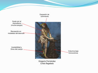 Gregorio Fernández
Cristo flagelado
Recreación en
modelado del desnudo
Gusto por el
dramatismo
(mucha sangre)
Columna baja
troncocónica
Inestabilidad y
Giros del cuerpo
Expresión de
sufrimiento
 