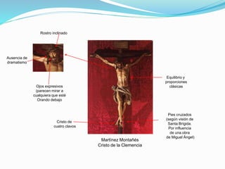 Martínez Montañés
Cristo de la Clemencia
Equilibrio y
proporciones
clásicas
Pies cruzados
(según visión de
Santa Brígida.
Por influencia
de una obra
de Miguel Ángel)
Rostro inclinado
Ojos expresivos
(parecen mirar a
cualquiera que esté
Orando debajo
Ausencia de
dramatismo
Cristo de
cuatro clavos
 