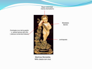 Martínez Montañés
Niño Jesús con cruz
Modelado
blando
contraposto
Mayor serenidad
menos dramatismo
Contraste cruz de la pasión
y actitud serena del niño
( esboza contenida tristeza)
 
