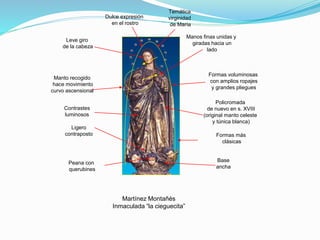 Martínez Montañés
Inmaculada “la cieguecita”
Formas más
clásicas
Ligero
contraposto
Temática
virginidad
de María
Formas voluminosas
con amplios ropajes
y grandes pliegues
Manos finas unidas y
giradas hacia un
lado
Manto recogido
hace movimiento
curvo ascensional
Policromada
de nuevo en s. XVIII
(original manto celeste
y túnica blanca)
Leve giro
de la cabeza
Peana con
querubines
Dulce expresión
en el rostro
Contrastes
luminosos
Base
ancha
 