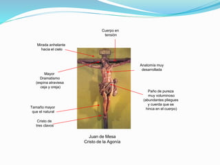 Juan de Mesa
Cristo de la Agonía
Anatomía muy
desarrollada
Mayor
Dramatismo
(espina atraviesa
ceja y oreja)
Paño de pureza
muy voluminoso
(abundantes pliegues
y cuerda que se
hinca en el cuerpo)
Mirada anhelante
hacia el cielo
Cuerpo en
tensión
Tamaño mayor
que el natural
Cristo de
tres clavos
 
