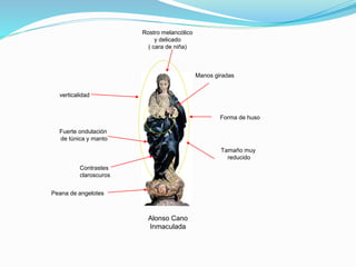 Alonso Cano
Inmaculada
Rostro melancólico
y delicado
( cara de niña)
Forma de huso
Tamaño muy
reducido
Fuerte ondulación
de túnica y manto
Manos giradas
Peana de angelotes
verticalidad
Contrastes
claroscuros
 