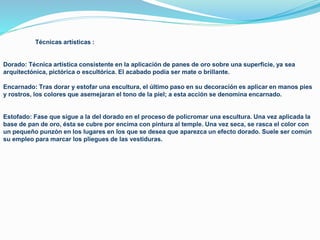 Técnicas artísticas :
Dorado: Técnica artística consistente en la aplicación de panes de oro sobre una superficie, ya sea
arquitectónica, pictórica o escultórica. El acabado podía ser mate o brillante.
Encarnado: Tras dorar y estofar una escultura, el último paso en su decoración es aplicar en manos pies
y rostros, los colores que asemejaran el tono de la piel; a esta acción se denomina encarnado.
Estofado: Fase que sigue a la del dorado en el proceso de policromar una escultura. Una vez aplicada la
base de pan de oro, ésta se cubre por encima con pintura al temple. Una vez seca, se rasca el color con
un pequeño punzón en los lugares en los que se desea que aparezca un efecto dorado. Suele ser común
su empleo para marcar los pliegues de las vestiduras.
 