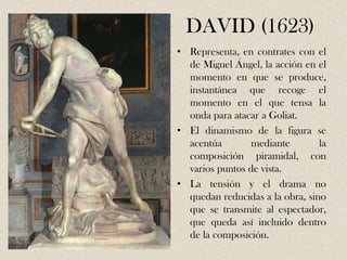 DAVID (1623)
• Representa, en contrates con el
  de Miguel Ángel, la acción en el
  momento en que se produce,
  instantánea que recoge el
  momento en el que tensa la
  onda para atacar a Goliat.
• El dinamismo de la figura se
  acentúa        mediante        la
  composición piramidal, con
  varios puntos de vista.
• La tensión y el drama no
  quedan reducidas a la obra, sino
  que se transmite al espectador,
  que queda así incluido dentro
  de la composición.
 