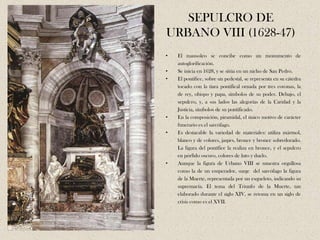 SEPULCRO DE
URBANO VIII (1628-47)
•   El mausoleo se concibe como un monumento de
    autoglorificación.
•   Se inicia en 1628, y se sitúa en un nicho de San Pedro.
•   El pontífice, sobre un pedestal, se representa en su cátedra
    tocado con la tiara pontifical ornada por tres coronas, la
    de rey, obispo y papa, símbolos de su poder. Debajo, el
    sepulcro, y, a sus lados las alegorías de la Caridad y la
    Justicia, símbolos de su pontificado.
•   En la composición, piramidal, el único motivo de carácter
    funerario es el sarcófago.
•   Es destacable la variedad de materiales: utiliza mármol,
    blanco y de colores, jaspes, bronce y bronce sobredorado.
    La figura del pontífice la realiza en bronce, y el sepulcro
    en pórfido oscuro, colores de luto y duelo.
•   Aunque la figura de Urbano VIII se muestra orgullosa
    como la de un emperador, surge del sarcófago la figura
    de la Muerte, representada por un esqueleto, indicando su
    supremacía. El tema del Triunfo de la Muerte, tan
    elaborado durante el siglo XIV, se retoma en un siglo de
    crisis como es el XVII.
 