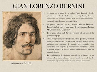 GIAN LORENZO BERNINI
                         •   Se forma en el taller de su padre, Pietro Bernini, donde
                             estudia en profundidad la obra de Miguel Ángel y las
                             colecciones de escultura antigua de la época greco-helenística,
                             cuyo estilo asimila con gran profundidad
                         •   Su primer mecenas fue el cardenal Scipione Borghese.
                             Después trabaja bajo el mecenazgo de varios papas (Urbano
                             VIII, Inocencio X, Alejandro VII).
                         •   Es el gran artista del Barroco romano, al servicio de la
                             propaganda papal.
                         •   Trata con gran capacidad todos los temas posibles, desde el
                             mitológico al religioso. Extraordinario retratista, creó el retrato
                             parlante, que transmite la esencia del retratado. Son
                             destacables sus alegorías y monumentos funerarios. Como
                             urbanista proyecta y ejecuta fuentes ornamentales para las
                             plazas de Roma.
                         •   La combinación de distintos materiales y acabados en las
                             misma obra busca ofrecer efectos táctiles con el fin de
                             impactar al espectador, al que su obra no deja indiferente
Autorretrato. Ca. 1625
 