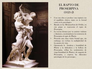 EL RAPTO DE
          PROSERPINA
             (1621-2)
•   Con esta obra se produce una ruptura con
    el equilibrio clásico, tanto en lo formal
    como en lo psicológico
•   Basada en las Metamorfosis de Ovidio, en
    este grupo se representa el rapto de
    Proserpina
•   La escena destaca por su carácter violento
    y dinámico, mostrándonos la resistencia de
    Proserpina al rapto de Plutón
•   Presenta una clara visión frontal que, sin
    embargo, no excluye la multiplicidad de
    los puntos de vista.
•   Oponiendo la fortaleza y brutalidad de
    Plutón a la delicadeza y la belleza de
    Proserpina, refleja los sentimientos de
    ciega brutalidad de Plutón y de angustia de
    Proserpina, y expresa las diferentes
    psicologías de los personajes .
 