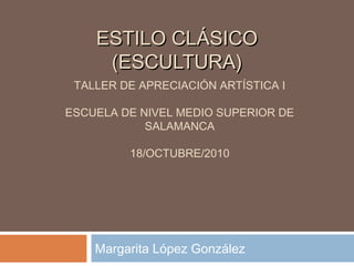 ESTILO CLÁSICOESTILO CLÁSICO
(ESCULTURA)(ESCULTURA)
Margarita López González
TALLER DE APRECIACIÓN ARTÍSTICA I
ESCUELA DE NIVEL MEDIO SUPERIOR DE
SALAMANCA
18/OCTUBRE/2010
 