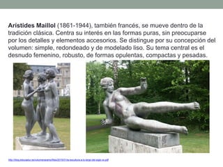 Arístides Maillol (1861-1944), también francés, se mueve dentro de la
tradición clásica. Centra su interés en las formas puras, sin preocuparse
por los detalles y elementos accesorios. Se distingue por su concepción del
volumen: simple, redondeado y de modelado liso. Su tema central es el
desnudo femenino, robusto, de formas opulentas, compactas y pesadas.
http://blog.educastur.es/volumenaramo/files/2015/01/la-escultura-a-lo-largo-del-siglo-xx.pdf
 