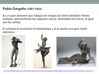 Pablo Gargallo (1881-1934)
Es un gran artesano que trabaja con chapas de hierro dándoles formas
cubistas, aprovechando los espacios vacíos, dotándolos de fuerza, al igual
que las aristas.
El cubismo le suministra la metodología y él le aporta una gran visión
expresiva.
http://tom-historiadelarte.blogspot.com.es/2007/05/la-escultura-lo-largo-del-siglo-xx.html http://artetorreherberos.blogspot.com.es/2010/05/panorama-de-la-escultura-en-el-siglo-xx.html
 