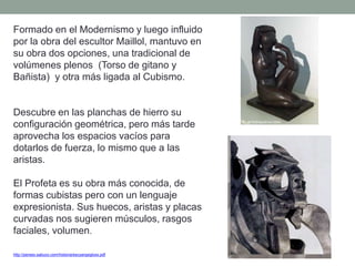 Formado en el Modernismo y luego influido
por la obra del escultor Maillol, mantuvo en
su obra dos opciones, una tradicional de
volúmenes plenos (Torso de gitano y
Bañista) y otra más ligada al Cubismo.
Descubre en las planchas de hierro su
configuración geométrica, pero más tarde
aprovecha los espacios vacíos para
dotarlos de fuerza, lo mismo que a las
aristas.
El Profeta es su obra más conocida, de
formas cubistas pero con un lenguaje
expresionista. Sus huecos, aristas y placas
curvadas nos sugieren músculos, rasgos
faciales, volumen.
http://perseo.sabuco.com/historia/escyarqsigloxx.pdf
 