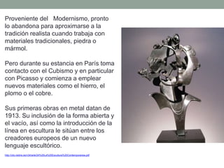 Proveniente del Modernismo, pronto
lo abandona para aproximarse a la
tradición realista cuando trabaja con
materiales tradicionales, piedra o
mármol.
Pero durante su estancia en París toma
contacto con el Cubismo y en particular
con Picasso y comienza a emplear
nuevos materiales como el hierro, el
plomo o el cobre.
Sus primeras obras en metal datan de
1913. Su inclusión de la forma abierta y
el vacío, así como la introducción de la
línea en escultura le sitúan entre los
creadores europeos de un nuevo
lenguaje escultórico.
http://clio.rediris.es/n34/arte/24%20La%20Escultura%20Contemporanea.pdf
 