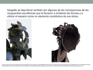 Gargallo se deja llevar también por algunas de las concepciones de las
vanguardias escultóricas que lo llevaron a sintetizar las formas y a
utilizar el espacio como un elemento constitutivo de sus obras.
http://www.gencat.cat/culturcat/portal/site/culturacatalana/menuitem.be2bc4cc4c5aec88f94a9710b0c0e1a0/es_ES/index78ab.html?vgnextoid=d07cef2126896210VgnVCM1000000b0c1e0aRC
RD&vgnextchannel=d07cef2126896210VgnVCM1000000b0c1e0aRCRD&vgnextfmt=detall2&contentid=8b91110e279d7210VgnVCM1000008d0c1e0aRCRD&newLang=es_ES
 