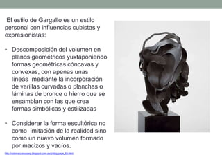 El estilo de Gargallo es un estilo
personal con influencias cubistas y
expresionistas:
• Descomposición del volumen en
planos geométricos yuxtaponiendo
formas geométricas cóncavas y
convexas, con apenas unas
líneas mediante la incorporación
de varillas curvadas o planchas o
láminas de bronce o hierro que se
ensamblan con las que crea
formas simbólicas y estilizadas
• Considerar la forma escultórica no
como imitación de la realidad sino
como un nuevo volumen formado
por macizos y vacíos.
http://nolomaccesopaeg.blogspot.com.es/p/blog-page_64.html
 