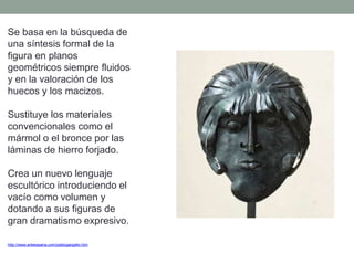 Se basa en la búsqueda de
una síntesis formal de la
figura en planos
geométricos siempre fluidos
y en la valoración de los
huecos y los macizos.
Sustituye los materiales
convencionales como el
mármol o el bronce por las
láminas de hierro forjado.
Crea un nuevo lenguaje
escultórico introduciendo el
vacío como volumen y
dotando a sus figuras de
gran dramatismo expresivo.
http://www.arteespana.com/pablogargallo.htm
 