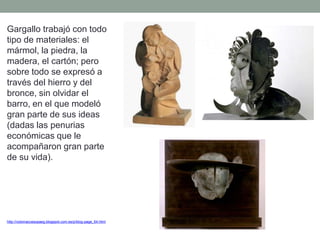 Gargallo trabajó con todo
tipo de materiales: el
mármol, la piedra, la
madera, el cartón; pero
sobre todo se expresó a
través del hierro y del
bronce, sin olvidar el
barro, en el que modeló
gran parte de sus ideas
(dadas las penurias
económicas que le
acompañaron gran parte
de su vida).
http://nolomaccesopaeg.blogspot.com.es/p/blog-page_64.html
 