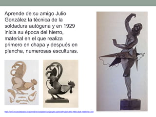 https://www.museodelprado.es/aprende/enciclopedia/voz/gargallo-pablo/a5f1c2b0-a693-483b-aba8-1b9207cb137d
Aprende de su amigo Julio
González la técnica de la
soldadura autógena y en 1929
inicia su época del hierro,
material en el que realiza
primero en chapa y después en
plancha, numerosas esculturas.
 