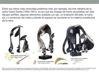 Entre sus obras más conocidas podemos citar, por ejemplo, los tres retratos de la
actriz Greta Garbo (1930-1931), en los que las chapas de hierro recortadas tan sólo
dibujan perfiles, algunos elementos aislados (un ojo, un tirabuzón del pelo, la nariz,
etc.) o contornos del rostro y donde el espacio se convierte en la materia constitutiva
de la obra.
http://www.gencat.cat/culturcat/portal/site/culturacatalana/menuitem.be2bc4cc4c5aec88f94a9710b0c0e1a0/es_ES/index78ab.html?vgnextoid=d07cef2126896210VgnVCM1000000b0c1e0aRC
RD&vgnextchannel=d07cef2126896210VgnVCM1000000b0c1e0aRCRD&vgnextfmt=detall2&contentid=8b91110e279d7210VgnVCM1000008d0c1e0aRCRD&newLang=es_ES
 